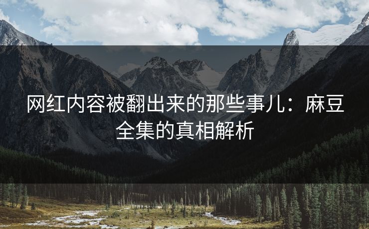 网红内容被翻出来的那些事儿：麻豆全集的真相解析