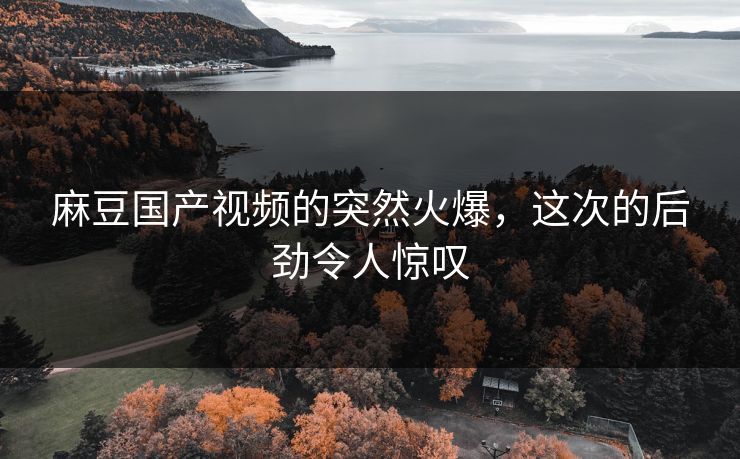 麻豆国产视频的突然火爆，这次的后劲令人惊叹