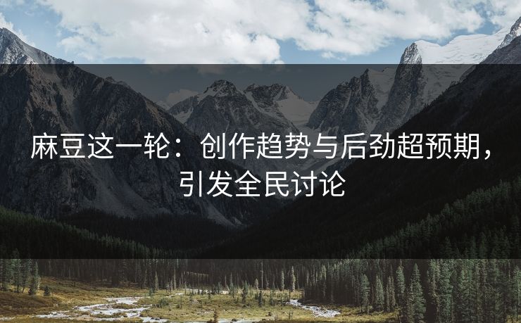 麻豆这一轮：创作趋势与后劲超预期，引发全民讨论