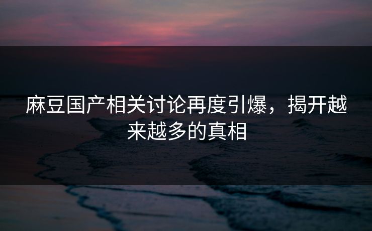 麻豆国产相关讨论再度引爆，揭开越来越多的真相