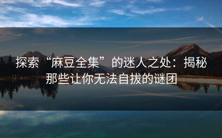 探索“麻豆全集”的迷人之处：揭秘那些让你无法自拔的谜团