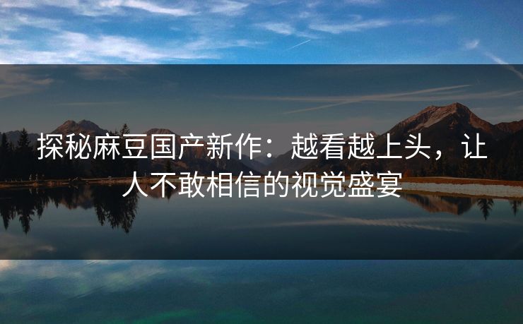 探秘麻豆国产新作:越看越上头,让人不敢相信的视觉盛宴
