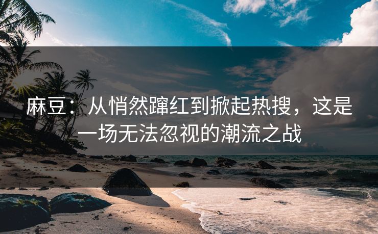 麻豆:从悄然蹿红到掀起热搜,这是一场无法忽视的潮流之战