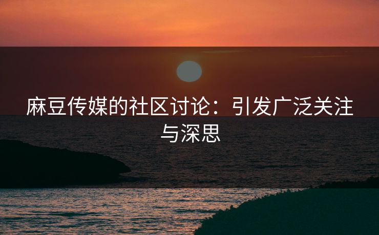麻豆传媒的社区讨论:引发广泛关注与深思