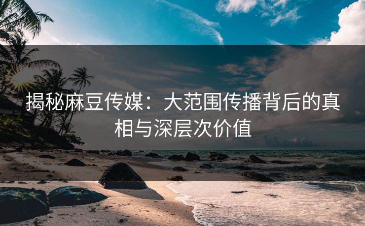 揭秘麻豆传媒:大范围传播背后的真相与深层次价值