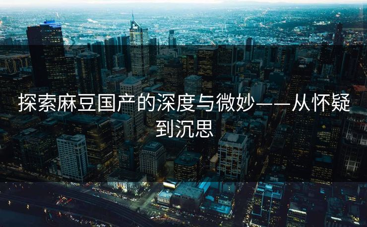 探索麻豆国产的深度与微妙——从怀疑到沉思