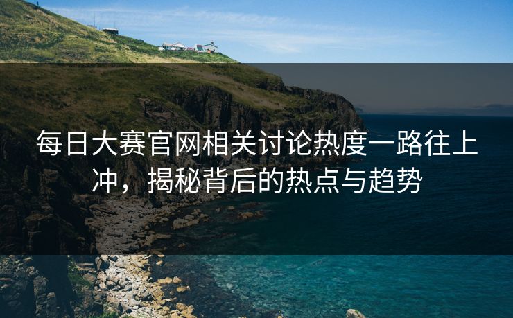 每日大赛官网相关讨论热度一路往上冲,揭秘背后的热点与趋势