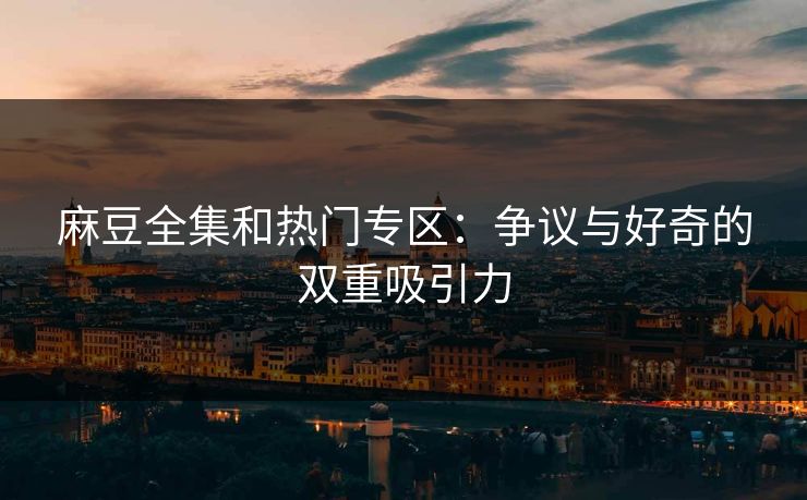麻豆全集和热门专区：争议与好奇的双重吸引力