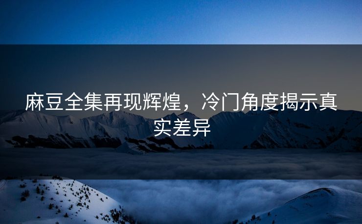 麻豆全集再现辉煌,冷门角度揭示真实差异