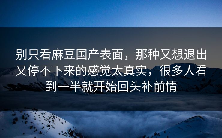 别只看麻豆国产表面,那种又想退出又停不下来的感觉太真实,很多人看到一半就开始回头补前情 别只看麻豆国产表面,那种又想退出又停不下来的感觉太真实,很多人看到一半就开始回头补前情