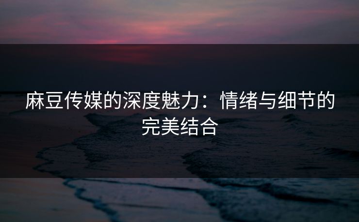麻豆传媒的深度魅力:情绪与细节的完美结合 麻豆传媒的深度魅力:情绪与细节的完美结合