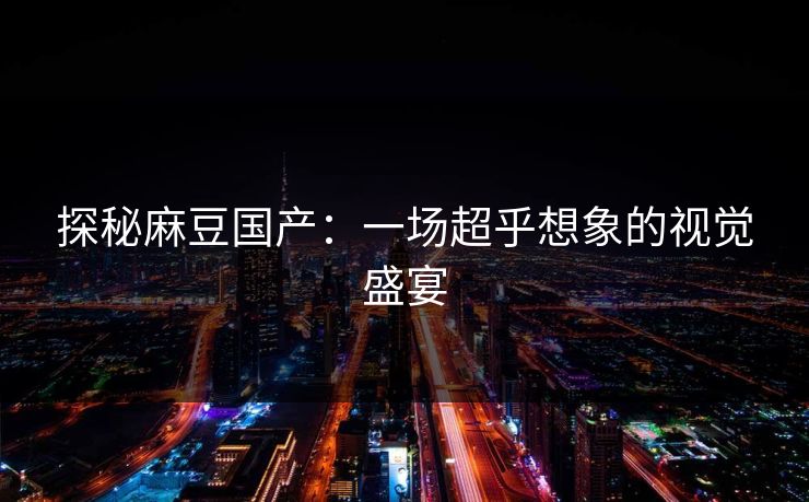 探秘麻豆国产：一场超乎想象的视觉盛宴
